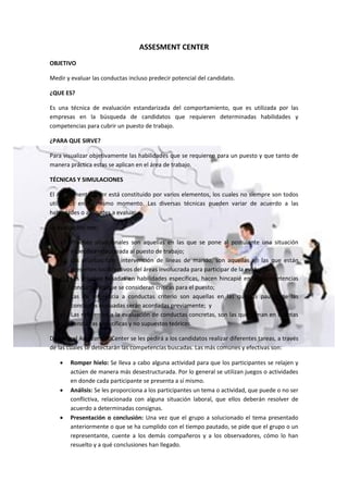 ASSESMENT CENTER
OBJETIVO
Medir y evaluar las conductas incluso predecir potencial del candidato.
¿QUE ES?
Es una técnica de evaluación estandarizada del comportamiento, que es utilizada por las
empresas en la búsqueda de candidatos que requieren determinadas habilidades y
competencias para cubrir un puesto de trabajo.
¿PARA QUE SIRVE?
Para visualizar objetivamente las habilidades que se requieren para un puesto y que tanto de
manera práctica estas se aplican en el área de trabajo.
TÉCNICAS Y SIMULACIONES
El Assessment Center está constituido por varios elementos, los cuales no siempre son todos
utilizados en el mismo momento. Las diversas técnicas pueden variar de acuerdo a las
habilidades o aptitudes a evaluar.
La evaluación con:
a) Pruebas situacionales son aquellas en las que se pone al postulante una situación
específica relacionada al puesto de trabajo;
b) Las pruebas con intervención de líneas de mando, son aquellas en las que están
presentes los directivos del áreas involucrada para participar de la evaluación;
c) Las pruebas basadas en habilidades específicas, hacen hincapié en las competencias
conductuales que se consideran críticas para el puesto;
d) Las de referencia a conductas criterio son aquellas en las que las pautas de las
conductas evaluadas serán acordadas previamente; y
e) Las referentes a la evaluación de conductas concretas, son las que toman en cuantas
conductas específicas y no supuestos teóricos.
Durante el Assessment Center se les pedirá a los candidatos realizar diferentes tareas, a través
de las cuales se detectarán las competencias buscadas. Las más comunes y efectivas son:
 Romper hielo: Se lleva a cabo alguna actividad para que los participantes se relajen y
actúen de manera más desestructurada. Por lo general se utilizan juegos o actividades
en donde cada participante se presenta a sí mismo.
 Análisis: Se les proporciona a los participantes un tema o actividad, que puede o no ser
conflictiva, relacionada con alguna situación laboral, que ellos deberán resolver de
acuerdo a determinadas consignas.
 Presentación o conclusión: Una vez que el grupo a solucionado el tema presentado
anteriormente o que se ha cumplido con el tiempo pautado, se pide que el grupo o un
representante, cuente a los demás compañeros y a los observadores, cómo lo han
resuelto y a qué conclusiones han llegado.
 