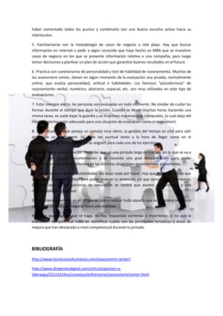 haber comentado todos los puntos y combínarlo con una buena escucha activa hacia su
interlocutor.
5. Familiarízarse con la metodología de casos de negocio y role plays. Hay que buscar
información en internet o pedir a algún conocido que haya hecho un MBA que se muestren
casos de negocio en los que se presente información relativa a una compañía, para luego
tomar decisiones y plantear un plan de acción que garantice buenos resultados en el futuro.
6. Practica con cuestionarios de personalidad y test de habilidad de razonamiento. Muchos de
los assessment center, tienen en algún momento de la evaluación una prueba, normalmente
online, que evalúa personalidad, actitud o habilidades. Los famosos "psicotécnicos" de
razonamiento verbal, numérico, abstracto, espacial, etc. son muy utilizados en este tipo de
evaluaciones.
7. Estar siempre alerta, las personas son evaluadas en todo momento. No olvidar de cuidar las
formas durante el tiempo que dure la sesión. Cuando se llevan muchas horas haciendo una
misma tarea, se suele bajar la guardia y se muestran maneras más coloquiales, lo cual aleja del
nivel de interlocución adecuado para una situación de evaluación como el assessment.
8. Sé puntual. Aunque parece un consejo muy obvio, la gestión del tiempo es vital para salir
airoso de un assessment. Se debe ser puntual tanto a la hora de llegar como en el
cumplimiento de los tiempos que se asignen para cada uno de los ejercicios.
9. Descansa la noche anterior. Recordar que es una jornada larga de trabajo, en la que se va a
requerir leer mucha documentación y se necesita una gran concentración para poder
desenvolverse de manera efectiva en las distintas situaciones empresariales presentadas.
10. Dar el máximo de tus posibilidades. No dejar nada por hacer. Hay que tener en cuenta que
sólo habrá una oportunidad para poder evaluar su potencial, así que aprovéchela al máximo.
En cada uno de los ejercicios de simulación se tendrá que asumir una posición y una
responsabilidad como real.
Se recomienda meterse en el rol que se pide y realizar todo aquello que se considere necesario
como si el contexto de negocio fuera una realidad.
Recordar que haga lo que se haga, no hay respuestas correctas o incorrectas, si no que la
evaluación del potencial trata de identificar cuáles son las principales fortalezas y áreas de
mejora que han destacado a nivel competencial durante la jornada.
BIBLIOGRAFÍA
http://www.losrecursoshumanos.com/assessment-center/
http://www.dirigentesdigital.com/articulo/gestion-y-
liderazgo/221132/diez/consejos/enfrentarse/assessment/center.html
 