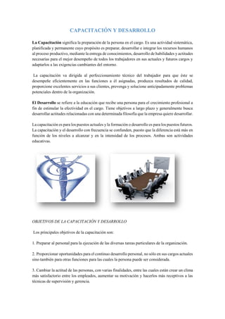 CAPACITACIÓN Y DESARROLLO
La Capacitación significa la preparación de la persona en el cargo. Es una actividad sistemática,
planificada y permanente cuyo propósito es preparar, desarrollar e integrar los recursos humanos
al proceso productivo, mediante la entrega de conocimientos, desarrollo de habilidades y actitudes
necesarias para el mejor desempeño de todos los trabajadores en sus actuales y futuros cargos y
adaptarlos a las exigencias cambiantes del entorno.
La capacitación va dirigida al perfeccionamiento técnico del trabajador para que éste se
desempeñe eficientemente en las funciones a él asignadas, produzca resultados de calidad,
proporcione excelentes servicios a sus clientes, prevenga y solucione anticipadamente problemas
potenciales dentro de la organización.
El Desarrollo se refiere a la educación que recibe una persona para el crecimiento profesional a
fin de estimular la efectividad en el cargo. Tiene objetivos a largo plazo y generalmente busca
desarrollar actitudes relacionadas con una determinada filosofía que la empresa quiere desarrollar.
La capacitación es para los puestos actuales y la formación o desarrollo es para los puestos futuros.
La capacitación y el desarrollo con frecuencia se confunden, puesto que la diferencia está más en
función de los niveles a alcanzar y en la intensidad de los procesos. Ambas son actividades
educativas.
OBJETIVOS DE LA CAPACITACIÓN Y DESARROLLO
Los principales objetivos de la capacitación son:
1. Preparar al personal para la ejecución de las diversas tareas particulares de la organización.
2. Proporcionar oportunidades para el continuo desarrollo personal, no sólo en sus cargos actuales
sino también para otras funciones para las cuales la persona puede ser considerada.
3. Cambiar la actitud de las personas, con varias finalidades, entre las cuales están crear un clima
más satisfactorio entre los empleados, aumentar su motivación y hacerlos más receptivos a las
técnicas de supervisión y gerencia.
 