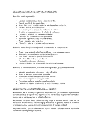 BENEFICIOS DE LA CAPACITACIÓN DE LOS EMPLEADOS
Beneficios para la organización:
 Mejora el conocimiento del puesto a todos los niveles.
 Eleva la moral de la fuerza de trabajo.
 Ayuda al personal a identificarse con los objetivos de la organización.
 Mejora la relación jefes-subordinados.
 Es un auxiliar para la comprensión y adopción de políticas.
 Se agiliza la toma de decisiones y la solución de problemas.
 Promueve el desarrollo con vistas a la promoción.
 Contribuye a la formación de líderes y dirigentes.
 Incrementa la productividad y calidad del trabajo.
 Ayuda a mantener bajos los costos.
 Elimina los costos de recurrir a consultores externos.
Beneficios para el trabajador que repercuten favorablemente en la organización:
 Ayuda a la persona en la solución de problemas y en la toma de decisiones.
 Aumenta la confianza, la posición asertiva y el desarrollo.
 Forja líderes y mejora las aptitudes comunicativas.
 Sube el nivel de satisfacción con el puesto.
 Permite el logro de metas individuales.
 Elimina los temores a la incompetencia o la ignorancia individual.
Beneficios en relaciones humanas, relaciones internas y externas, y adopción de políticas:
 Mejora la comunicación entre grupos y entre individuos.
 Ayuda en la orientación de nuevos empleados
 Proporciona información sobre disposiciones oficiales.
 Hace viables las políticas de la organización.
 Proporciona una buena atmósfera para el aprendizaje.
 Convierte a la empresa en un entorno de mejor calidad para trabajar.
EVALUACIÓN DE LAS NECESIDADES DE CAPACITACIÓN
Comenzando por un análisis poco profundo, podemos afirmar que en todas las organizaciones
existen necesidades de capacitación. El porqué de esta aseveración es muy sencillo: siempre hay
alguien que no hace algo porque no sabe cómo hacerlo.
Partiendo de este punto podría considerarse muy simple la tarea de detectar cuáles son las
necesidades de capacitación, pero la compleja realidad de las personas insertas en un ámbito
organizacional, hace que este proceso requiera un análisis de gran profundidad.
La primera premisa y quizá, la más importante es poder detectar, evaluar y separar las necesidades
de capacitación de aquellas que no lo son.
 