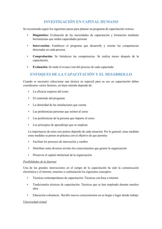 INVESTIGACIÓN EN CAPITAL HUMANO
Se recomienda seguir los siguientes pasos para planear un programa de capacitación exitoso:
• Diagnóstico: Evaluación de las necesidades de capacitación y formación mediante
herramientas que miden capacidades persona
• Intervención: Establecer el programa que desarrolle y oriente las competencias
detectadas en cada persona
• Comprobación: Se fortalecen las competencias. Se realiza meses después de la
capacitación.
• Evaluación: Se mide el avance real del proceso de cada capacitado
ENFOQUES DE LA CAPACITACIÓN Y EL DESARROLLO
Cuando es necesario seleccionar una técnica en especial para su uso en capacitación deben
considerarse varios factores, un buen método depende de:
• La eficacia respecto del costo
• El contenido del programa
• La idoneidad de las instalaciones que cuenta
• Las preferencias personas que asisten al curso
• Las preferencias de la persona que imparte el curso
• Los principios de aprendizaje que se emplean
La importancia de estos seis puntos depende de cada situación. Por lo general, estas medidas
estas medidas se ponen en práctica con el objetivo de que permita:
• Facilitar los procesos de innovación y cambio
• Distribuir entre diversos niveles los conocimientos que genere la organización
• Preservar el capital intelectual de la organización
Posibilidades de la Internet
Una de las grandes innovaciones en el campo de la capacitación ha sido la comunicación
electrónica y el internet, tenemos a continuación los siguientes conceptos:
• Técnicas contemporáneas de capacitación: Técnicas con base a internet
• Tradicionales técnicas de capacitación: Técnicas que se han empleado durante muchos
años
• Educación a distancia: Recibir nuevos conocimientos en su hogar o lugar donde trabaja
Universidad virtual
 