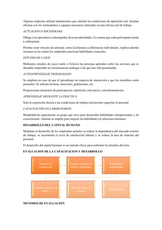 Algunas empresas utilizan instalaciones que simulan las condiciones de operación real. Instalan
oficinas con los instrumentos y equipos necesarios utilizados en una oficina real de trabajo
ACTUACION O SOCIODRAMA
Obliga a los aprendices a desempeñar diversas identidades. Es común que cada participante tienda
a sobreactuar.
Permite crear vínculos de amistad, como la tolerancia a diferencias individuales, implica además
sesiones en las cuales los empleados practican habilidades esenciales.
ESTUDIO DE CASOS
Mediantes estudios de casos reales o ficticios las personas aprenden sobre las acciones que es
deseable emprender en circunstancias análogas a las que han sido presentadas.
AUTOAPRENDIZAJE PROGRAMADO
Se emplean en caso de que el aprendizaje no requiera de interacción y que los miembros estén
presenten. Se utilizan lecturas, fascículos, grabaciones, etc.
Proporcionan elementos de participación, repetición, relevancia y retroalimentación.
APRENDIZAJE MEDIANTE LA PRÁCTICA
Solo la exposición directa a las condiciones de trabajo real permite capacitar al personal
CAPACITACIÓN EN LABORATORIOS
Modalidad de capacitación en grupo que sirve para desarrollar habilidades interpersonales y de
conocimiento. Además se emplea para mejorar las habilidades en relaciones humanas.
DESARROLLO DEL CAPITAL HUMANO
Mediante el desarrollo de los empleados actuales se reduce la dependencia del mercado externo
de trabajo, se incrementa el nivel de satisfacción laboral y se reduce la tasa de rotación del
personal.
El desarrollo del capital humano es un método eficaz para enfrentar los desafíos del área.
EVALUACION DE LA CAPACITACION Y DESARROLLO
METODOS DE EVALUACION
Normas de
evaluación
Examen anterior al
curso o programa
Empleados
capacitados
Examen posterior al
curso
Transferencia al
puesto
Seguimiento
 
