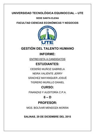UNIVERSIDAD TECNOLÓGICA EQUINOCCIAL – UTE
SEDE SANTA ELENA
FACULTAD CIENCIAS ECONÓMICAS Y NEGOCIOS
GESTIÓN DEL TALENTO HUMANO
INFORME:
ENTREVISTA A CANDIDATOS
ESTUDIANTES:
CEDEÑO MUÑOZ GABRIELA
NEIRA VALIENTE JERRY
SÁNCHEZ MAYANQUER JOSUÉ
TIGRERO MURILLO DANIEL
CURSO:
FINANZAS Y AUDITORÍA C.P.A.
6 – D
PROFESOR:
MGS. BOLÍVAR MENDOZA MORÁN
SALINAS, 29 DE DICIEMBRE DEL 2015
 