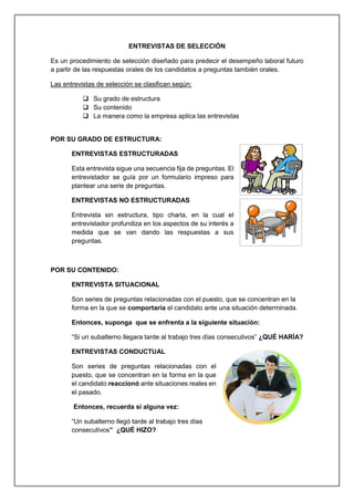ENTREVISTAS DE SELECCIÓN
Es un procedimiento de selección diseñado para predecir el desempeño laboral futuro
a partir de las respuestas orales de los candidatos a preguntas también orales.
Las entrevistas de selección se clasifican según:
 Su grado de estructura
 Su contenido
 La manera como la empresa aplica las entrevistas
POR SU GRADO DE ESTRUCTURA:
ENTREVISTAS ESTRUCTURADAS
Esta entrevista sigue una secuencia fija de preguntas. El
entrevistador se guía por un formulario impreso para
plantear una serie de preguntas.
ENTREVISTAS NO ESTRUCTURADAS
Entrevista sin estructura, tipo charla, en la cual el
entrevistador profundiza en los aspectos de su interés a
medida que se van dando las respuestas a sus
preguntas.
POR SU CONTENIDO:
ENTREVISTA SITUACIONAL
Son series de preguntas relacionadas con el puesto, que se concentran en la
forma en la que se comportaría el candidato ante una situación determinada.
Entonces, suponga que se enfrenta a la siguiente situación:
“Si un subalterno llegara tarde al trabajo tres días consecutivos” ¿QUÉ HARÍA?
ENTREVISTAS CONDUCTUAL
Son series de preguntas relacionadas con el
puesto, que se concentran en la forma en la que
el candidato reaccionó ante situaciones reales en
el pasado.
Entonces, recuerda si alguna vez:
“Un subalterno llegó tarde al trabajo tres días
consecutivos” ¿QUÉ HIZO?
 