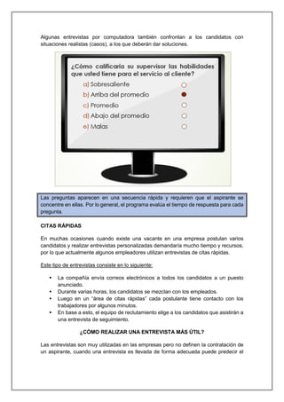 Algunas entrevistas por computadora también confrontan a los candidatos con
situaciones realistas (casos), a los que deberán dar soluciones.
Las preguntas aparecen en una secuencia rápida y requieren que el aspirante se
concentre en ellas. Por lo general, el programa evalúa el tiempo de respuesta para cada
pregunta.
CITAS RÁPIDAS
En muchas ocasiones cuando existe una vacante en una empresa postulan varios
candidatos y realizar entrevistas personalizadas demandaría mucho tiempo y recursos,
por lo que actualmente algunos empleadores utilizan entrevistas de citas rápidas.
Este tipo de entrevistas consiste en lo siguiente:
 La compañía envía correos electrónicos a todos los candidatos a un puesto
anunciado.
 Durante varias horas, los candidatos se mezclan con los empleados.
 Luego en un “área de citas rápidas” cada postulante tiene contacto con los
trabajadores por algunos minutos.
 En base a esto, el equipo de reclutamiento elige a los candidatos que asistirán a
una entrevista de seguimiento.
¿CÓMO REALIZAR UNA ENTREVISTA MÁS ÚTIL?
Las entrevistas son muy utilizadas en las empresas pero no definen la contratación de
un aspirante, cuando una entrevista es llevada de forma adecuada puede predecir el
 