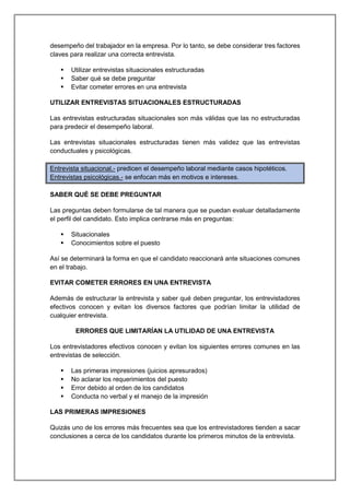 desempeño del trabajador en la empresa. Por lo tanto, se debe considerar tres factores
claves para realizar una correcta entrevista.
 Utilizar entrevistas situacionales estructuradas
 Saber qué se debe preguntar
 Evitar cometer errores en una entrevista
UTILIZAR ENTREVISTAS SITUACIONALES ESTRUCTURADAS
Las entrevistas estructuradas situacionales son más válidas que las no estructuradas
para predecir el desempeño laboral.
Las entrevistas situacionales estructuradas tienen más validez que las entrevistas
conductuales y psicológicas.
Entrevista situacional.- predicen el desempeño laboral mediante casos hipotéticos.
Entrevistas psicológicas.- se enfocan más en motivos e intereses.
SABER QUÉ SE DEBE PREGUNTAR
Las preguntas deben formularse de tal manera que se puedan evaluar detalladamente
el perfil del candidato. Esto implica centrarse más en preguntas:
 Situacionales
 Conocimientos sobre el puesto
Así se determinará la forma en que el candidato reaccionará ante situaciones comunes
en el trabajo.
EVITAR COMETER ERRORES EN UNA ENTREVISTA
Además de estructurar la entrevista y saber qué deben preguntar, los entrevistadores
efectivos conocen y evitan los diversos factores que podrían limitar la utilidad de
cualquier entrevista.
ERRORES QUE LIMITARÍAN LA UTILIDAD DE UNA ENTREVISTA
Los entrevistadores efectivos conocen y evitan los siguientes errores comunes en las
entrevistas de selección.
 Las primeras impresiones (juicios apresurados)
 No aclarar los requerimientos del puesto
 Error debido al orden de los candidatos
 Conducta no verbal y el manejo de la impresión
LAS PRIMERAS IMPRESIONES
Quizás uno de los errores más frecuentes sea que los entrevistadores tienden a sacar
conclusiones a cerca de los candidatos durante los primeros minutos de la entrevista.
 