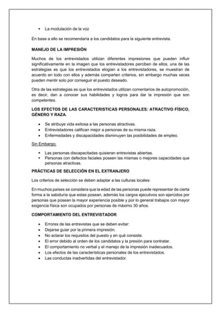  La modulación de la voz
En base a ello se recomendaría a los candidatos para la siguiente entrevista.
MANEJO DE LA IMPRESIÓN
Muchos de los entrevistados utilizan diferentes impresiones que pueden influir
significativamente en la imagen que los entrevistadores perciben de ellos, una de las
estrategias es que los entrevistados elogian a los entrevistadores, se muestran de
acuerdo en todo con ellos y además comparten criterios, sin embargo muchas veces
pueden mentir solo por conseguir el puesto deseado.
Otra de las estrategias es que los entrevistados utilizan comentarios de autopromoción,
es decir, dan a conocer sus habilidades y logros para dar la impresión que son
competentes.
LOS EFECTOS DE LAS CARACTERISTICAS PERSONALES: ATRACTIVO FÍSICO,
GÉNERO Y RAZA.
 Se atribuye vida exitosa a las personas atractivas.
 Entrevistadores califican mejor a personas de su misma raza.
 Enfermedades y discapacidades disminuyen las posibilidades de empleo.
Sin Embargo;
 Las personas discapacitadas quisieran entrevistas abiertas.
 Personas con defectos faciales poseen las mismas o mejores capacidades que
personas atractivas.
PRÁCTICAS DE SELECCIÓN EN EL EXTRANJERO
Los criterios de selección se deben adaptar a las culturas locales:
En muchos países se considera que la edad de las personas puede representar de cierta
forma a la sabiduría que estas posean, además los cargos ejecutivos son ejercidos por
personas que posean la mayor experiencia posible y por lo general trabajos con mayor
exigencia física son ocupados por personas de máximo 30 años.
COMPORTAMIENTO DEL ENTREVISTADOR
 Errores de las entrevistas que se deben evitar:
 Dejarse guiar por la primera impresión.
 No aclarar los requisitos del puesto y en qué consiste.
 El error debido al orden de los candidatos y la presión para contratar.
 El comportamiento no verbal y el manejo de la impresión inadecuados.
 Los efectos de las características personales de los entrevistados.
 Las conductas inadvertidas del entrevistador.
 