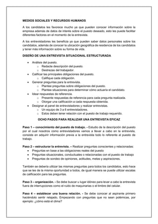 MEDIOS SOCIALES Y RECURSOS HUMANOS
A los candidatos les favorece mucho ya que pueden conocer información sobre la
empresa además de datos de interés sobre el puesto deseado, esto les puede facilitar
diferentes factores en el momento de la entrevista.
A los entrevistadores les beneficia ya que pueden saber datos personales sobre los
candidatos, además de conocer la ubicación geográfica de residencia de los candidatos
y tener más información sobre su forma de vida.
DISEÑO DE UNA ENTREVISTA SITUACIONAL ESTRUCTURADA
 Análisis del puesto.
o Redacte descripción del puesto.
o Destrezas del trabajador.
 Calificar las principales obligaciones del puesto.
o Califique cada obligación.
 Generar preguntas para la entrevista.
o Plantee preguntas sobre obligaciones del puesto.
o Plantee situaciones para determinar cómo actuaría el candidato.
 Idear respuestas de referencia.
o Presente respuestas de referencia para cada pregunta realizada.
o Otorgar una calificación a cada respuesta obtenida.
 Designar al panel de entrevistadores y realizar entrevistas.
o Un equipo de 3 a 6 entrevistadores.
o Estos deben tener relación con el puesto de trabajo requerido.
OCHO PASOS PARA REALIZAR UNA ENTREVISTA EFICAZ
Paso 1 – conocimiento del puesto de trabajo. - Estudio de la descripción del puesto
por el cual nosotros como entrevistadores vamos a llevar a cabo en la entrevista,
consiste en adquirir información previa a la entrevista todo lo referente al puesto de
trabajo.
Paso 2 – estructurar la entrevista. – Realizar preguntas conscientes y relacionadas:
 Preguntas en base a las obligaciones reales del puesto
 Preguntas situacionales, conductuales o relacionadas con el puesto de trabajo
 Preguntas de sondeo de opiniones, actitudes, metas y aspiraciones.
También se debería utilizar las mismas preguntas para todos los candidatos, esto hace
que se les de la misma oportunidad a todos, de igual manera se puede utilizar escalas
de calificación para las preguntas.
Paso 3 – organización. - Se debe buscar u lugar idóneo para levar a cabo la entrevista
fuera de interrupciones como el ruido de maquinarias o el timbre del celular.
Paso 4 – establecer una buena relación. - Se debe conocer al aspirante primero
haciéndolo sentir relajado, Empezando con preguntas que no sean polémicas, por
ejemplo: ¿cómo está el clima?
 