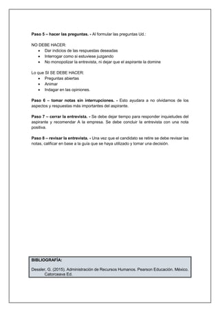 Paso 5 – hacer las preguntas. - Al formular las preguntas Ud.:
NO DEBE HACER:
 Dar indicios de las respuestas deseadas
 Interrogar como si estuviese juzgando
 No monopolizar la entrevista, ni dejar que el aspirante la domine
Lo que SI SE DEBE HACER:
 Preguntas abiertas
 Animar
 Indagar en las opiniones.
Paso 6 – tomar notas sin interrupciones. - Esto ayudara a no olvidarnos de los
aspectos y respuestas más importantes del aspirante.
Paso 7 – cerrar la entrevista. - Se debe dejar tiempo para responder inquietudes del
aspirante y recomendar A la empresa. Se debe concluir la entrevista con una nota
positiva.
Paso 8 – revisar la entrevista. - Una vez que el candidato se retire se debe revisar las
notas, calificar en base a la guía que se haya utilizado y tomar una decisión.
BIBLIOGRAFÍA:
Dessler, G. (2015). Administración de Recursos Humanos. Pearson Educación. México.
Catorceava Ed.
 