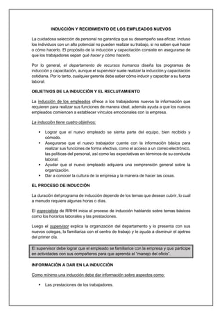INDUCCIÓN Y RECIBIMIENTO DE LOS EMPLEADOS NUEVOS
La cuidadosa selección de personal no garantiza que su desempeño sea eficaz. Incluso
los individuos con un alto potencial no pueden realizar su trabajo, si no saben qué hacer
o cómo hacerlo. El propósito de la inducción y capacitación consiste en asegurarse de
que los trabajadores sepan qué hacer y cómo hacerlo.
Por lo general, el departamento de recursos humanos diseña los programas de
inducción y capacitación, aunque el supervisor suele realizar la inducción y capacitación
cotidiana. Por lo tanto, cualquier gerente debe saber cómo inducir y capacitar a su fuerza
laboral.
OBJETIVOS DE LA INDUCCIÓN Y EL RECLUTAMIENTO
La inducción de los empleados ofrece a los trabajadores nuevos la información que
requieren para realizar sus funciones de manera ideal, además ayuda a que los nuevos
empleados comiencen a establecer vínculos emocionales con la empresa.
La inducción tiene cuatro objetivos:
 Lograr que el nuevo empleado se sienta parte del equipo, bien recibido y
cómodo.
 Asegurarse que el nuevo trabajador cuente con la información básica para
realizar sus funciones de forma efectiva, como el acceso a un correo electrónico,
las políticas del personal, así como las expectativas en términos de su conducta
laboral.
 Ayudar que el nuevo empleado adquiera una comprensión general sobre la
organización.
 Dar a conocer la cultura de la empresa y la manera de hacer las cosas.
EL PROCESO DE INDUCCIÓN
La duración del programa de inducción depende de los temas que desean cubrir, lo cual
a menudo requiere algunas horas o días.
El especialista de RRHH inicia el proceso de inducción hablando sobre temas básicos
como los horarios laborales y las prestaciones.
Luego el supervisor explica la organización del departamento y lo presenta con sus
nuevos colegas, lo familiariza con el centro de trabajo y le ayuda a disminuir el ajetreo
del primer día.
El supervisor debe lograr que el empleado se familiarice con la empresa y que participe
en actividades con sus compañeros para que aprenda el “manejo del oficio”.
INFORMACIÓN A DAR EN LA INDUCCIÓN
Como mínimo una inducción debe dar información sobre aspectos como:
 Las prestaciones de los trabajadores.
 