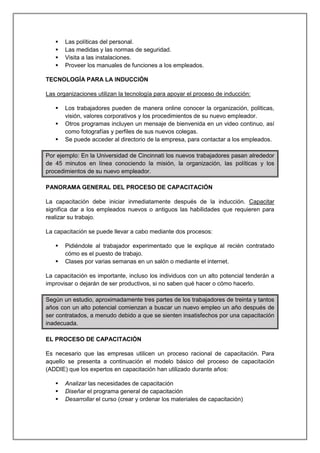  Las políticas del personal.
 Las medidas y las normas de seguridad.
 Visita a las instalaciones.
 Proveer los manuales de funciones a los empleados.
TECNOLOGÍA PARA LA INDUCCIÓN
Las organizaciones utilizan la tecnología para apoyar el proceso de inducción:
 Los trabajadores pueden de manera online conocer la organización, políticas,
visión, valores corporativos y los procedimientos de su nuevo empleador.
 Otros programas incluyen un mensaje de bienvenida en un video continuo, así
como fotografías y perfiles de sus nuevos colegas.
 Se puede acceder al directorio de la empresa, para contactar a los empleados.
Por ejemplo: En la Universidad de Cincinnati los nuevos trabajadores pasan alrededor
de 45 minutos en línea conociendo la misión, la organización, las políticas y los
procedimientos de su nuevo empleador.
PANORAMA GENERAL DEL PROCESO DE CAPACITACIÓN
La capacitación debe iniciar inmediatamente después de la inducción. Capacitar
significa dar a los empleados nuevos o antiguos las habilidades que requieren para
realizar su trabajo.
La capacitación se puede llevar a cabo mediante dos procesos:
 Pidiéndole al trabajador experimentado que le explique al recién contratado
cómo es el puesto de trabajo.
 Clases por varias semanas en un salón o mediante el internet.
La capacitación es importante, incluso los individuos con un alto potencial tenderán a
improvisar o dejarán de ser productivos, si no saben qué hacer o cómo hacerlo.
Según un estudio, aproximadamente tres partes de los trabajadores de treinta y tantos
años con un alto potencial comienzan a buscar un nuevo empleo un año después de
ser contratados, a menudo debido a que se sienten insatisfechos por una capacitación
inadecuada.
EL PROCESO DE CAPACITACIÓN
Es necesario que las empresas utilicen un proceso racional de capacitación. Para
aquello se presenta a continuación el modelo básico del proceso de capacitación
(ADDIE) que los expertos en capacitación han utilizado durante años:
 Analizar las necesidades de capacitación
 Diseñar el programa general de capacitación
 Desarrollar el curso (crear y ordenar los materiales de capacitación)
 