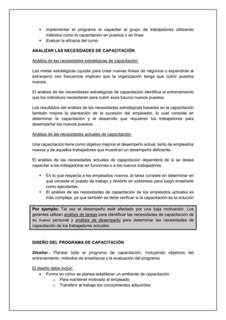  Implementar el programa al capacitar al grupo de trabajadores utilizando
métodos como la capacitación en puestos o en línea.
 Evaluar la eficacia del curso.
ANALIZAR LAS NECESIDADES DE CAPACITACIÓN
Análisis de las necesidades estratégicas de capacitación:
Las metas estratégicas (quizás para crear nuevas líneas de negocios o expandirse al
extranjero) con frecuencia implican que la organización tenga que cubrir puestos
nuevos.
El análisis de las necesidades estratégicas de capacitación identifica el entrenamiento
que los individuos necesitarán para cubrir esos futuros nuevos puestos.
Los resultados del análisis de las necesidades estratégicas basadas en la capacitación
también mejora la planeación de la sucesión del empleador, lo cual consiste en
determinar la capacitación y el desarrollo que requieren los trabajadores para
desempeñar los nuevos puestos.
Análisis de las necesidades actuales de capacitación:
Una capacitación tiene como objetivo mejorar el desempeño actual, tanto de empleados
nuevos y de aquellos trabajadores que muestran un desempeño deficiente.
El análisis de las necesidades actuales de capacitación dependerá de si se desea
capacitar a los trabajadores en funciones o a los nuevos trabajadores.
 En lo que respecta a los empleados nuevos, la tarea consiste en determinar en
qué consiste el puesto de trabajo y dividirlo en subtareas para luego enseñarle
como ejecutarlas.
 El análisis de las necesidades de capacitación de los empleados actuales es
más compleja, ya que también se debe verificar si la capacitación es la solución
Por ejemplo: Tal vez el desempeño esté afectado por una baja motivación. Los
gerentes utilizan análisis de tareas para identificar las necesidades de capacitación de
su nuevo personal y análisis de desempeño para determinar las necesidades de
capacitación de los trabajadores actuales.
DISEÑO DEL PROGRAMA DE CAPACITACIÓN
Diseñar.- Planear todo el programa de capacitación, incluyendo objetivos del
entrenamiento, métodos de enseñanza y la evaluación del programa.
El diseño debe incluir:
 Forma en cómo se planea establecer un ambiente de capacitación.
o Para mantener motivado al empleado.
o Transferir al trabajo los conocimientos adquiridos
 