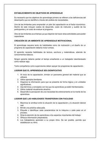 ESTABLECIMIENTO DE OBJETIVOS DE APRENDIZAJE
Es necesario que los objetivos de aprendizaje primero se refieran a las deficiencias del
desempeño que se identificó a través del análisis de necesidades.
Una de las limitantes para emprender un plan de capacitación es el factor económico.
Dentro de este incluyen costos de desarrollo, costo de instructor y sueldo de los
participantes y el costo de evaluar el programa.
Otra de las limitantes es el tiempo ya que dejarían de hacer otras actividades para poder
capacitarse.
CREACIÓN DE UN AMBIENTE DE APRENDIZAJE MOTIVACIONAL
El aprendizaje requiere tanto de habilidades como de motivación y el diseño de un
programa de capacitación debería incluir ambas.
El aprendiz necesita habilidades de lectura, escritura y matemáticas, además de
conocimientos básicos.
Ningún gerente debería perder el tiempo enseñando a un trabajador desinteresado
cómo realizar algo.
Tanto compañeros como supervisores deben apoyar los programas de capacitación.
LOGRAR QUE EL APRENDIZAJE SEA SIGNIFICATIVO
1. Al inicio de la capacitación, brindar un panorama general del material que se
utilizará.
2. Utilice ejemplos familiares.
3. Organice la información para que se presente de forma lógica y en unidades
significativas.
4. Use términos y conceptos con los que los aprendices ya estén familiarizados.
5. Utilice material visualmente atractivo.
6. Desarrolle la percepción de una necesidad de entrenamiento en la mente de los
aprendices.
LOGRAR QUE LAS HABILIDADES TRANSFIERAN CON FACILIDAD
1. Maximice la similitud entre la situación de la capacitación y la situación laboral
real.
2. Brinde una práctica adecuada.
3. Etiquete o identifique cada característica de la máquina o cada paso en el
proceso.
4. Dirija la atención de los aprendices a los aspectos importantes del trabajo.
5. Ofrezca información preparatoria.
6. Los trabajadores aprenden a su propio ritmo. De ser posible, permita que
establezcan su ritmo.
 