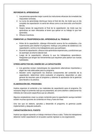 REFORZAR EL APRENDIZAJE
1. Las personas aprenden mejor cuando los instructores refuerzan de inmediato las
respuestas correctas.
2. La curva de aprendizaje disminuye hacia el final del día, de modo que un día
completo de capacitación no sería tan eficaz como si se toma sólo una fracción
del día.
3. Asigne tareas de seguimiento al final de la capacitación, de modo que los
aprendices se vean reforzados al tener que aplicar en su trabajo lo que han
aprendido.
4. Ofrezca incentivos.
FOMENTAR LA TRASFERENCIA DEL APRENDIZAJE AL TRABAJO
 Antes de la capacitación, obtenga información acerca de los empleados y los
supervisores para diseñar el programa. Instituya una política de asistencia a la
capacitación y anime a los trabajadores para que participen.
 Durante la capacitación, ofrezca a los aprendices experiencias y condiciones que
se asemejen al entorno laboral real.
 Luego de la capacitación, refuerce lo que los trabajadores aprendieron.
Asegúrese que tengan las herramientas que requieran para aplicar sus nuevas
habilidades.
OTROS ASPECTOS DEL DISEÑO DE LA CAPACITACIÓN
 Los gerentes revisan metodologías de capacitación alternativas importantes y
eligen las más adecuadas para su programa.
 Deciden como organizarán los diversos componentes del contenido de la
capacitación, determinan cómo evaluarán el programa, desarrollan un plan
general de resumen para el programa y obtienen la aprobación de la gerencia
para llevarlo a la práctica.
ELABORACIÓN DEL PROGRAMA
Implica organizar el contenido y los materiales de capacitación para el programa. Es
necesario elegir el contenido real que se presentará, así como diseñar o seleccionar los
métodos de instrucción específicos que se utilizarán.
Algunos empleadores crean su propio contenido para la capacitación aunque también
existen muchas opciones de contenido en línea y fuera de línea.
Una vez que se elabora, aprueba y desarrolla el programa, la gerencia puede
implementarlo y después evaluarlo.
CAPACITACIÓN EN EL PUESTO
Implica que alguien aprenda un trabajo mientras lo lleva a cabo. Todos los trabajadores
deberían recibir capacitación en el puesto cuando ingresan a una organización.
 