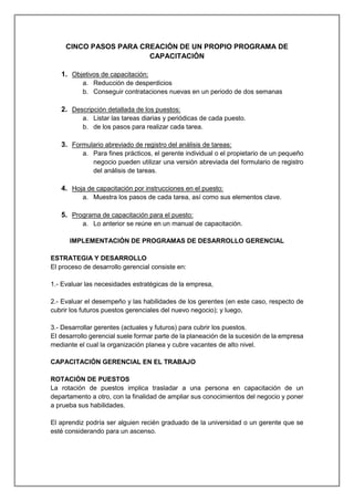 CINCO PASOS PARA CREACIÓN DE UN PROPIO PROGRAMA DE
CAPACITACIÓN
1. Objetivos de capacitación:
a. Reducción de desperdicios
b. Conseguir contrataciones nuevas en un periodo de dos semanas
2. Descripción detallada de los puestos:
a. Listar las tareas diarias y periódicas de cada puesto.
b. de los pasos para realizar cada tarea.
3. Formulario abreviado de registro del análisis de tareas:
a. Para fines prácticos, el gerente individual o el propietario de un pequeño
negocio pueden utilizar una versión abreviada del formulario de registro
del análisis de tareas.
4. Hoja de capacitación por instrucciones en el puesto:
a. Muestra los pasos de cada tarea, así como sus elementos clave.
5. Programa de capacitación para el puesto:
a. Lo anterior se reúne en un manual de capacitación.
IMPLEMENTACIÓN DE PROGRAMAS DE DESARROLLO GERENCIAL
ESTRATEGIA Y DESARROLLO
El proceso de desarrollo gerencial consiste en:
1.- Evaluar las necesidades estratégicas de la empresa,
2.- Evaluar el desempeño y las habilidades de los gerentes (en este caso, respecto de
cubrir los futuros puestos gerenciales del nuevo negocio); y luego,
3.- Desarrollar gerentes (actuales y futuros) para cubrir los puestos.
EI desarrollo gerencial suele formar parte de la planeación de la sucesión de la empresa
mediante el cual la organización planea y cubre vacantes de alto nivel.
CAPACITACIÓN GERENCIAL EN EL TRABAJO
ROTACIÓN DE PUESTOS
La rotación de puestos implica trasladar a una persona en capacitación de un
departamento a otro, con la finalidad de ampliar sus conocimientos del negocio y poner
a prueba sus habilidades.
El aprendiz podría ser alguien recién graduado de la universidad o un gerente que se
esté considerando para un ascenso.
 