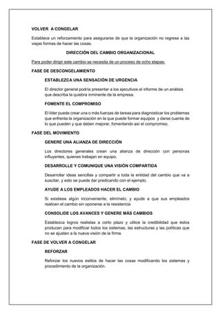 VOLVER A CONGELAR
Establece un reforzamiento para asegurarse de que la organización no regrese a las
viejas formas de hacer las cosas.
DIRECCIÓN DEL CAMBIO ORGANIZACIONAL
Para poder dirigir este cambio se necesita de un proceso de ocho etapas:
FASE DE DESCONGELAMIENTO
ESTABLEZCA UNA SENSACIÓN DE URGENCIA
El director general podría presentar a los ejecutivos el informe de un análisis
que describa la quiebra inminente de la empresa.
FOMENTE EL COMPROMISO
El líder puede crear una o más fuerzas de tareas para diagnosticar los problemas
que enfrenta la organización en la que puede formar equipos y darse cuenta de
lo que pueden y que deben mejorar, fomentando así el compromiso.
FASE DEL MOVIMIENTO
GENERE UNA ALIANZA DE DIRECCIÓN
Los directores generales crean una alianza de dirección con personas
influyentes, quienes trabajan en equipo.
DESARROLLE Y COMUNIQUE UNA VISIÓN COMPARTIDA
Desarrollar ideas sencillas y compartir a toda la entidad del cambio que va a
suscitar, y esto se puede dar predicando con el ejemplo.
AYUDE A LOS EMPLEADOS HACER EL CAMBIO
Si existiese algún inconveniente, elimínelo; y ayude a que sus empleados
realicen el cambio sin oponerse a la resistencia
CONSOLIDE LOS AVANCES Y GENERE MÁS CAMBIOS
Establezca logros realistas a corto plazo y utilice la credibilidad que éstos
producen para modificar todos los sistemas, las estructuras y las políticas que
no se ajusten a la nueva visión de la firma.
FASE DE VOLVER A CONGELAR
REFORZAR
Reforzar los nuevos estilos de hacer las cosas modificando los sistemas y
procedimiento de la organización.
 