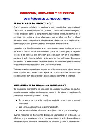 INDUCCIÓN, UBICACIÓN Y SELECCIÓN
OBSTÁCULOS DE LA PRODUCTIVIDAD
OBSTÁCULOS DE LA PRODUCTIVIDAD
Cuando un nuevo trabajador no se siente a gusto con si trabajo, siempre tiende
a renunciar del mismo durante los primeros 3 meses de haberlo conseguido,
debido a factores como: la carga horaria, los trabajos extras, las normas de la
empresa, etc.; estas y otras situaciones que impiden una fuerza laboral
productiva y bien integrada son algunos de los obstáculos de la productividad,
los cuales provocan grandes pérdidas monetarias a las empresas.
La ventaja que tiene la empresa al encontrarse con nuevos empleados que se
retiran de la misma, es que este fenómeno puede ser positivo, porque se puede
conocer a las personas que advierten que no encajan bien en la organización
gracias a la entrevista de trabajo y a las pruebas que se toman a los nuevos
empleados. De esta manera se puede conocer las actitudes que cada nuevo
integrante tomaría al reaccionar ante una situación dada.
Todos esos registros quedan archivados por el departamento de talento humano
de la organización y sirven como ayuda para identificar a las personas que
puedan cumplir con los equidistas y exigencias que demande la empresa.
DISMINUCIÓN DE LA DISONANCIA COGNOSCITIVA
“La Disonancia cognoscitiva es un estado de ansiedad mental que se produce
cuando aparecen evidencias de que una creencia, decisión o comportamiento
propios son incorrecto“ (Martínez , 2013)
 Es por esa razón que la disonancia es un obstáculo serio para la toma de
decisiones.
 Las personas se aferran a su primera decisión.
 Las personas eluden, minimizan o manipulan todo lo que la otra niega.
Cuando hablamos de disminuir la disonancia cognoscitiva en el trabajo, nos
referimos a que se debe reducir la brecha de diferencia entre lo que el nuevo
empleado espera encontrar y la realidad de su labor. ¿Cómo lo hacemos? La
 