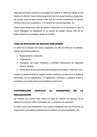 respuesta es obvia, siempre el encargado de realizar la oferta de trabajo en los
medios de difusión masiva debe especificar todo los requerimientos y exigencias
del puesto, para de esta manera evitar que los nuevos empleados, no sientan
rechazo hacia sus compañeros, o no acepte las normas laborales, etc.
Todas estas situaciones sólo se pueden evidenciar en el momento en que el
nuevo trabajador se establezca en su puesto de trabajo, porque sólo allí se
puede detectar las probables áreas de conflicto.
TASA DE ROTACIÓN DE NUEVOS EMPLEADOS
El costo de la rotación de nuevos empleados es alta en términos monetarios,
porque comprende gastos de:
 Reclutamiento y selección.
 Capacitación.
 Inscripción del nuevo empleado a distintas instituciones de seguridad
social y fiscales.
 Suministros de equipos especiales (equipos de cómputo, uniformes, etc.).
Cuando el departamento de capital humano contribuye al logro de los objetivos
personales de los trabajadores, la satisfacción individual y colectiva tiende a
aumentar y por ende disminuye la rotación de personal.
CONTRIBUCIÓN EFECTIVA AL DESEMPEÑO DE LA
ORGANIZACIÓN
Un método muy común para reducir la tasa de rotación de personal es la
aplicación entre los recién contratados de un programa de inducción.
El mismo sirve para familiarizar a los nuevos empleados con sus funciones, la
organización, las políticas vigentes de la empresa, los otros empleados, etc.
 