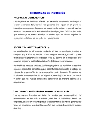 PROGRAMAS DE INDUCCIÓN
PROGRAMAS DE INDUCCIÓN
Los programas de inducción ofrecen una excelente herramienta para lograr la
ubicación correcta del personal, las personas que siguen el programa de
inducción aprenden sus funciones de manera más rápida, ya que el nivel de
ansiedad desciende mucho entre los asistentes al programa de inducción, factor
que contribuye en forma definitiva a permitir que los recién llegados se
concentren en la labor de aprender las nuevas tareas.
SOCIALIZACIÓN Y TRAYECTORIA
La socialización es el proceso mediante el cual el empleado empieza a
comprender y aceptar los valores, normas y objetivos de la organización, puede
decirse que un programa de inducción logra su objetivo en la medida en que
consigue acelerar y facilitar la socialización de los nuevos empleados.
Por medio de métodos formales, como los programas de inducción, o mediante
enfoques informales, como los grupos espontáneos de iniciación al trabajo, los
valores de la compañía se transmiten a los recién llegados. El proceso de
inducción constituye un método eficaz para acelerar el proceso de socialización,
y lograr que los nuevos empleados contribuyan de manera positiva a la
organización.
CONTENIDO Y RESPONSABILIDAD DE LA INDUCCIÓN
Los programas formales de inducción suelen ser responsabilidad del
departamento de recursos humanos, junto con el supervisor directo del
empleado, se hace en conjunto porque se abarcan temas de interés general para
todos los empleados y de interés específico que es para determinados puestos
de trabajo.
 