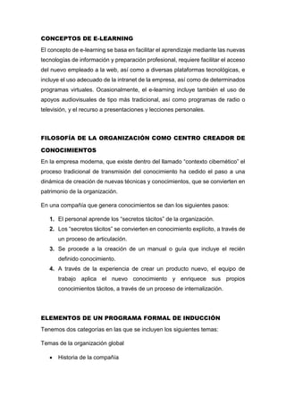 CONCEPTOS DE E-LEARNING
El concepto de e-learning se basa en facilitar el aprendizaje mediante las nuevas
tecnologías de información y preparación profesional, requiere facilitar el acceso
del nuevo empleado a la web, así como a diversas plataformas tecnológicas, e
incluye el uso adecuado de la intranet de la empresa, así como de determinados
programas virtuales. Ocasionalmente, el e-learning incluye también el uso de
apoyos audiovisuales de tipo más tradicional, así como programas de radio o
televisión, y el recurso a presentaciones y lecciones personales.
FILOSOFÍA DE LA ORGANIZACIÓN COMO CENTRO CREADOR DE
CONOCIMIENTOS
En la empresa moderna, que existe dentro del llamado “contexto cibernético” el
proceso tradicional de transmisión del conocimiento ha cedido el paso a una
dinámica de creación de nuevas técnicas y conocimientos, que se convierten en
patrimonio de la organización.
En una compañía que genera conocimientos se dan los siguientes pasos:
1. El personal aprende los “secretos tácitos” de la organización.
2. Los “secretos tácitos” se convierten en conocimiento explícito, a través de
un proceso de articulación.
3. Se procede a la creación de un manual o guía que incluye el recién
definido conocimiento.
4. A través de la experiencia de crear un producto nuevo, el equipo de
trabajo aplica el nuevo conocimiento y enriquece sus propios
conocimientos tácitos, a través de un proceso de internalización.
ELEMENTOS DE UN PROGRAMA FORMAL DE INDUCCIÓN
Tenemos dos categorías en las que se incluyen los siguientes temas:
Temas de la organización global
 Historia de la compañía
 