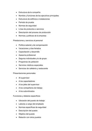  Estructura de la compañía
 Nombre y funciones de los ejecutivos principales
 Estructura de edificios e instalaciones
 Periodo de prueba
 Normas de seguridad
 Línea de productos o servicios
 Descripción del proceso de producción
 Normas y políticas de la empresa
Prestaciones y servicios al personal
 Política salarial y de compensación
 Vacaciones y días feriados
 Capacitación y desarrollo
 Asesoría profesional
 Seguros individuales y/o de grupo
 Programas de jubilación
 Servicios médicos especiales
 Servicios de cafetería y restaurante
Presentaciones personales
 Al supervisor
 A los capacitadores
 A los jefes del supervisor
 A los compañeros de trabajo
 A los subordinados
Funciones y deberes específicos
 Ubicación del puesto de trabajo
 Labores a cargo del empleado
 Normas específicas de seguridad
 Descripción del puesto
 Objetivo del puesto
 Relación con otros puestos
 