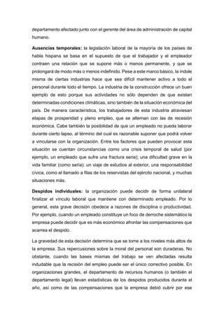 departamento afectado junto con el gerente del área de administración de capital
humano.
Ausencias temporales: la legislación laboral de la mayoría de los países de
habla hispana se basa en el supuesto de que el trabajador y el empleador
contraen una relación que se supone más o menos permanente, y que se
prolongará de modo más o menos indefinido. Pese a este marco básico, la índole
misma de ciertas industrias hace que sea difícil mantener activo a todo el
personal durante todo el tiempo. La industria de la construcción ofrece un buen
ejemplo de esto porque sus actividades no sólo dependen de que existan
determinadas condiciones climáticas, sino también de la situación económica del
país. De manera característica, los trabajadores de esta industria atraviesan
etapas de prosperidad y pleno empleo, que se alternan con las de recesión
económica. Cabe también la posibilidad de que un empleado no pueda laborar
durante cierto lapso, al término del cual es razonable suponer que podrá volver
a vincularse con la organización. Entre los factores que pueden provocar esta
situación se cuentan circunstancias como una crisis temporal de salud (por
ejemplo, un empleado que sufre una fractura seria); una dificultad grave en la
vida familiar (como sería): un viaje de estudios al exterior, una responsabilidad
cívica, como el llamado a filas de los reservistas del ejército nacional, y muchas
situaciones más.
Despidos individuales: la organización puede decidir de forma unilateral
finalizar el vínculo laboral que mantiene con determinado empleado. Por lo
general, esta grave decisión obedece a razones de disciplina o productividad.
Por ejemplo, cuando un empleado constituye un foco de derroche sistemático la
empresa puede decidir que es más económico afrontar las compensaciones que
acarrea el despido.
La gravedad de esta decisión determina que se tome a los niveles más altos de
la empresa. Sus repercusiones sobre la moral del personal son duraderas. No
obstante, cuando las bases mismas del trabajo se ven afectadas resulta
indudable que la recisión del empleo puede ser el único correctivo posible. En
organizaciones grandes, el departamento de recursos humanos (o también el
departamento legal) llevan estadísticas de los despidos producidos durante el
año, así como de las compensaciones que la empresa debió cubrir por ese
 
