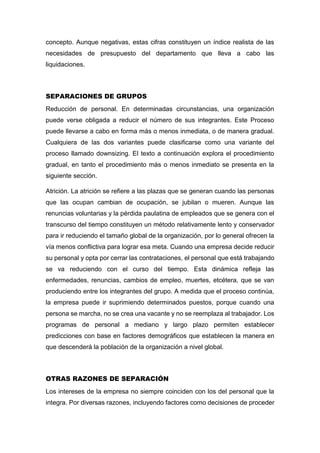 concepto. Aunque negativas, estas cifras constituyen un índice realista de las
necesidades de presupuesto del departamento que lleva a cabo las
liquidaciones.
SEPARACIONES DE GRUPOS
Reducción de personal. En determinadas circunstancias, una organización
puede verse obligada a reducir el número de sus integrantes. Este Proceso
puede llevarse a cabo en forma más o menos inmediata, o de manera gradual.
Cualquiera de las dos variantes puede clasificarse como una variante del
proceso llamado downsizing. El texto a continuación explora el procedimiento
gradual, en tanto el procedimiento más o menos inmediato se presenta en la
siguiente sección.
Atrición. La atrición se refiere a las plazas que se generan cuando las personas
que las ocupan cambian de ocupación, se jubilan o mueren. Aunque las
renuncias voluntarias y la pérdida paulatina de empleados que se genera con el
transcurso del tiempo constituyen un método relativamente lento y conservador
para ir reduciendo el tamaño global de la organización, por lo general ofrecen la
vía menos conflictiva para lograr esa meta. Cuando una empresa decide reducir
su personal y opta por cerrar las contrataciones, el personal que está trabajando
se va reduciendo con el curso del tiempo. Esta dinámica refleja las
enfermedades, renuncias, cambios de empleo, muertes, etcétera, que se van
produciendo entre los integrantes del grupo. A medida que el proceso continúa,
la empresa puede ir suprimiendo determinados puestos, porque cuando una
persona se marcha, no se crea una vacante y no se reemplaza al trabajador. Los
programas de personal a mediano y largo plazo permiten establecer
predicciones con base en factores demográficos que establecen la manera en
que descenderá la población de la organización a nivel global.
OTRAS RAZONES DE SEPARACIÓN
Los intereses de la empresa no siempre coinciden con los del personal que la
integra. Por diversas razones, incluyendo factores como decisiones de proceder
 