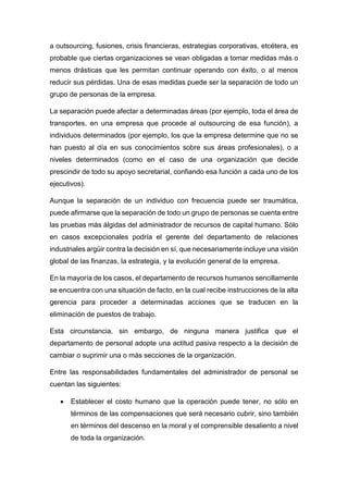 a outsourcing, fusiones, crisis financieras, estrategias corporativas, etcétera, es
probable que ciertas organizaciones se vean obligadas a tomar medidas más o
menos drásticas que les permitan continuar operando con éxito, o al menos
reducir sus pérdidas. Una de esas medidas puede ser la separación de todo un
grupo de personas de la empresa.
La separación puede afectar a determinadas áreas (por ejemplo, toda el área de
transportes, en una empresa que procede al outsourcing de esa función), a
individuos determinados (por ejemplo, los que la empresa determine que no se
han puesto al día en sus conocimientos sobre sus áreas profesionales), o a
niveles determinados (como en el caso de una organización que decide
prescindir de todo su apoyo secretarial, confiando esa función a cada uno de los
ejecutivos).
Aunque la separación de un individuo con frecuencia puede ser traumática,
puede afirmarse que la separación de todo un grupo de personas se cuenta entre
las pruebas más álgidas del administrador de recursos de capital humano. Sólo
en casos excepcionales podría el gerente del departamento de relaciones
industriales argüir contra la decisión en sí, que necesariamente incluye una visión
global de las finanzas, la estrategia, y la evolución general de la empresa.
En la mayoría de los casos, el departamento de recursos humanos sencillamente
se encuentra con una situación de facto, en la cual recibe instrucciones de la alta
gerencia para proceder a determinadas acciones que se traducen en la
eliminación de puestos de trabajo.
Esta circunstancia, sin embargo, de ninguna manera justifica que el
departamento de personal adopte una actitud pasiva respecto a la decisión de
cambiar o suprimir una o más secciones de la organización.
Entre las responsabilidades fundamentales del administrador de personal se
cuentan las siguientes:
 Establecer el costo humano que la operación puede tener, no sólo en
términos de las compensaciones que será necesario cubrir, sino también
en términos del descenso en la moral y el comprensible desaliento a nivel
de toda la organización.
 
