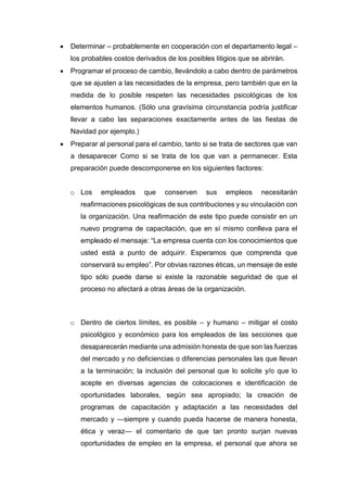  Determinar – probablemente en cooperación con el departamento legal –
los probables costos derivados de los posibles litigios que se abrirán.
 Programar el proceso de cambio, llevándolo a cabo dentro de parámetros
que se ajusten a las necesidades de la empresa, pero también que en la
medida de lo posible respeten las necesidades psicológicas de los
elementos humanos. (Sólo una gravísima circunstancia podría justificar
llevar a cabo las separaciones exactamente antes de las fiestas de
Navidad por ejemplo.)
 Preparar al personal para el cambio, tanto si se trata de sectores que van
a desaparecer Como si se trata de los que van a permanecer. Esta
preparación puede descomponerse en los siguientes factores:
o Los empleados que conserven sus empleos necesitarán
reafirmaciones psicológicas de sus contribuciones y su vinculación con
la organización. Una reafirmación de este tipo puede consistir en un
nuevo programa de capacitación, que en sí mismo conlleva para el
empleado el mensaje: “La empresa cuenta con los conocimientos que
usted está a punto de adquirir. Esperamos que comprenda que
conservará su empleo”. Por obvias razones éticas, un mensaje de este
tipo sólo puede darse si existe la razonable seguridad de que el
proceso no afectará a otras áreas de la organización.
o Dentro de ciertos límites, es posible – y humano – mitigar el costo
psicológico y económico para los empleados de las secciones que
desaparecerán mediante una admisión honesta de que son las fuerzas
del mercado y no deficiencias o diferencias personales las que llevan
a la terminación; la inclusión del personal que lo solicite y/o que lo
acepte en diversas agencias de colocaciones e identificación de
oportunidades laborales, según sea apropiado; la creación de
programas de capacitación y adaptación a las necesidades del
mercado y —siempre y cuando pueda hacerse de manera honesta,
ética y veraz— el comentario de que tan pronto surjan nuevas
oportunidades de empleo en la empresa, el personal que ahora se
 