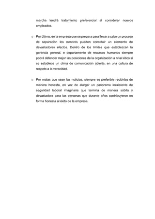 marcha tendrá tratamiento preferencial al considerar nuevos
empleados.
o Por último, en la empresa que se prepara para llevar a cabo un proceso
de separación los rumores pueden constituir un elemento de
devastadores efectos. Dentro de los límites que establezcan la
gerencia general, e departamento de recursos humanos siempre
podrá defender mejor las posiciones de la organización a nivel ético si
se establece un clima de comunicación abierta, en una cultura de
respeto a la veracidad.
o Por malas que sean las noticias, siempre es preferible recibirlas de
manera honesta, en vez de alargar un panorama inexistente de
seguridad laboral imaginaria que termina de manera súbita y
devastadora para las personas que durante años contribuyeron en
forma honesta al éxito de la empresa.
 