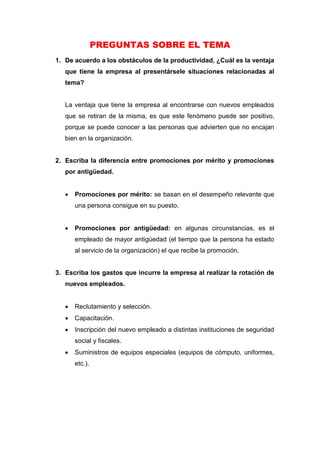 PREGUNTAS SOBRE EL TEMA
1. De acuerdo a los obstáculos de la productividad, ¿Cuál es la ventaja
que tiene la empresa al presentársele situaciones relacionadas al
tema?
La ventaja que tiene la empresa al encontrarse con nuevos empleados
que se retiran de la misma, es que este fenómeno puede ser positivo,
porque se puede conocer a las personas que advierten que no encajan
bien en la organización.
2. Escriba la diferencia entre promociones por mérito y promociones
por antigüedad.
 Promociones por mérito: se basan en el desempeño relevante que
una persona consigue en su puesto.
 Promociones por antigüedad: en algunas circunstancias, es el
empleado de mayor antigüedad (el tiempo que la persona ha estado
al servicio de la organización) el que recibe la promoción.
3. Escriba los gastos que incurre la empresa al realizar la rotación de
nuevos empleados.
 Reclutamiento y selección.
 Capacitación.
 Inscripción del nuevo empleado a distintas instituciones de seguridad
social y fiscales.
 Suministros de equipos especiales (equipos de cómputo, uniformes,
etc.).
 