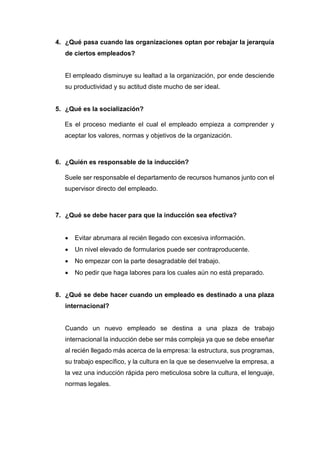 4. ¿Qué pasa cuando las organizaciones optan por rebajar la jerarquía
de ciertos empleados?
El empleado disminuye su lealtad a la organización, por ende desciende
su productividad y su actitud diste mucho de ser ideal.
5. ¿Qué es la socialización?
Es el proceso mediante el cual el empleado empieza a comprender y
aceptar los valores, normas y objetivos de la organización.
6. ¿Quién es responsable de la inducción?
Suele ser responsable el departamento de recursos humanos junto con el
supervisor directo del empleado.
7. ¿Qué se debe hacer para que la inducción sea efectiva?
 Evitar abrumara al recién llegado con excesiva información.
 Un nivel elevado de formularios puede ser contraproducente.
 No empezar con la parte desagradable del trabajo.
 No pedir que haga labores para los cuales aún no está preparado.
8. ¿Qué se debe hacer cuando un empleado es destinado a una plaza
internacional?
Cuando un nuevo empleado se destina a una plaza de trabajo
internacional la inducción debe ser más compleja ya que se debe enseñar
al recién llegado más acerca de la empresa: la estructura, sus programas,
su trabajo específico, y la cultura en la que se desenvuelve la empresa, a
la vez una inducción rápida pero meticulosa sobre la cultura, el lenguaje,
normas legales.
 
