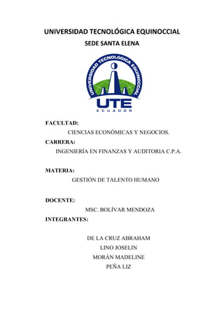 UNIVERSIDAD TECNOLÓGICA EQUINOCCIAL
SEDE SANTA ELENA
FACULTAD:
CIENCIAS ECONÓMICAS Y NEGOCIOS.
CARRERA:
INGENIERÍA EN FINANZAS Y AUDITORIA C.P.A.
MATERIA:
GESTIÓN DE TALENTO HUMANO
DOCENTE:
MSC. BOLÍVAR MENDOZA
INTEGRANTES:
DE LA CRUZ ABRAHAM
LINO JOSELIN
MORÁN MADELINE
PEÑA LIZ
 