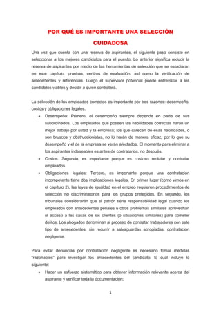 1
POR QUÉ ES IMPORTANTE UNA SELECCIÓN
CUIDADOSA
Una vez que cuenta con una reserva de aspirantes, el siguiente paso consiste en
seleccionar a los mejores candidatos para el puesto. Lo anterior significa reducir la
reserva de aspirantes por medio de las herramientas de selección que se estudiarán
en este capítulo: pruebas, centros de evaluación, así como la verificación de
antecedentes y referencias. Luego el supervisor potencial puede entrevistar a los
candidatos viables y decidir a quién contratará.
La selección de los empleados correctos es importante por tres razones: desempeño,
costos y obligaciones legales.
 Desempeño: Primero, el desempeño siempre depende en parte de sus
subordinados. Los empleados que poseen las habilidades correctas harán un
mejor trabajo por usted y la empresa; los que carecen de esas habilidades, o
son bruscos y obstruccionistas, no lo harán de manera eficaz, por lo que su
desempeño y el de la empresa se verán afectados. El momento para eliminar a
los aspirantes indeseables es antes de contratarlos, no después.
 Costos: Segundo, es importante porque es costoso reclutar y contratar
empleados.
 Obligaciones legales: Tercero, es importante porque una contratación
incompetente tiene dos implicaciones legales. En primer lugar (como vimos en
el capítulo 2), las leyes de igualdad en el empleo requieren procedimientos de
selección no discriminatorios para los grupos protegidos. En segundo, los
tribunales considerarán que el patrón tiene responsabilidad legal cuando los
empleados con antecedentes penales u otros problemas similares aprovechan
el acceso a las casas de los clientes (o situaciones similares) para cometer
delitos. Los abogados denominan al proceso de contratar trabajadores con este
tipo de antecedentes, sin recurrir a salvaguardas apropiadas, contratación
negligente.
Para evitar denuncias por contratación negligente es necesario tomar medidas
“razonables” para investigar los antecedentes del candidato, lo cual incluye lo
siguiente:
 Hacer un esfuerzo sistemático para obtener información relevante acerca del
aspirante y verificar toda la documentación;
 
