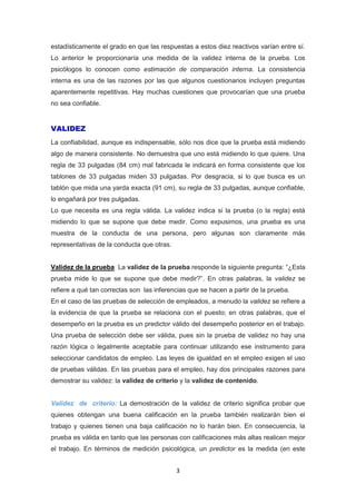 3
estadísticamente el grado en que las respuestas a estos diez reactivos varían entre sí.
Lo anterior le proporcionaría una medida de la validez interna de la prueba. Los
psicólogos lo conocen como estimación de comparación interna. La consistencia
interna es una de las razones por las que algunos cuestionarios incluyen preguntas
aparentemente repetitivas. Hay muchas cuestiones que provocarían que una prueba
no sea confiable.
VALIDEZ
La confiabilidad, aunque es indispensable, sólo nos dice que la prueba está midiendo
algo de manera consistente. No demuestra que uno está midiendo lo que quiere. Una
regla de 33 pulgadas (84 cm) mal fabricada le indicará en forma consistente que los
tablones de 33 pulgadas miden 33 pulgadas. Por desgracia, si lo que busca es un
tablón que mida una yarda exacta (91 cm), su regla de 33 pulgadas, aunque confiable,
lo engañará por tres pulgadas.
Lo que necesita es una regla válida. La validez indica si la prueba (o la regla) está
midiendo lo que se supone que debe medir. Como expusimos, una prueba es una
muestra de la conducta de una persona, pero algunas son claramente más
representativas de la conducta que otras.
Validez de la prueba: La validez de la prueba responde la siguiente pregunta: “¿Esta
prueba mide lo que se supone que debe medir?”. En otras palabras, la validez se
refiere a qué tan correctas son las inferencias que se hacen a partir de la prueba.
En el caso de las pruebas de selección de empleados, a menudo la validez se refiere a
la evidencia de que la prueba se relaciona con el puesto; en otras palabras, que el
desempeño en la prueba es un predictor válido del desempeño posterior en el trabajo.
Una prueba de selección debe ser válida, pues sin la prueba de validez no hay una
razón lógica o legalmente aceptable para continuar utilizando ese instrumento para
seleccionar candidatos de empleo. Las leyes de igualdad en el empleo exigen el uso
de pruebas válidas. En las pruebas para el empleo, hay dos principales razones para
demostrar su validez: la validez de criterio y la validez de contenido.
Validez de criterio: La demostración de la validez de criterio significa probar que
quienes obtengan una buena calificación en la prueba también realizarán bien el
trabajo y quienes tienen una baja calificación no lo harán bien. En consecuencia, la
prueba es válida en tanto que las personas con calificaciones más altas realicen mejor
el trabajo. En términos de medición psicológica, un predictor es la medida (en este
 