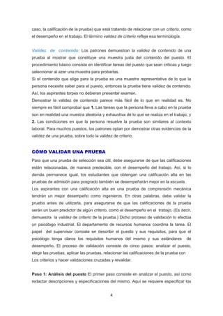 4
caso, la calificación de la prueba) que está tratando de relacionar con un criterio, como
el desempeño en el trabajo. El término validez de criterio refleja esa terminología.
Validez de contenido: Los patrones demuestran la validez de contenido de una
prueba al mostrar que constituye una muestra justa del contenido del puesto. El
procedimiento básico consiste en identificar tareas del puesto que sean críticas y luego
seleccionar al azar una muestra para probarlas.
Si el contenido que elige para la prueba es una muestra representativa de lo que la
persona necesita saber para el puesto, entonces la prueba tiene validez de contenido.
Así, los aspirantes torpes no debieran presentar examen.
Demostrar la validez de contenido parece más fácil de lo que en realidad es. No
siempre es fácil comprobar que 1. Las tareas que la persona lleva a cabo en la prueba
son en realidad una muestra aleatoria y exhaustiva de lo que se realiza en el trabajo, y
2. Las condiciones en que la persona resuelve la prueba son similares al contexto
laboral. Para muchos puestos, los patrones optan por demostrar otras evidencias de la
validez de una prueba, sobre todo la validez de criterio.
CÓMO VALIDAR UNA PRUEBA
Para que una prueba de selección sea útil, debe asegurarse de que las calificaciones
están relacionadas, de manera predecible, con el desempeño del trabajo. Así, si lo
demás permanece igual, los estudiantes que obtengan una calificación alta en las
pruebas de admisión para posgrado también se desempeñarán mejor en la escuela.
Los aspirantes con una calificación alta en una prueba de comprensión mecánica
tendrán un mejor desempeño como ingenieros. En otras palabras, debe validar la
prueba antes de utilizarla, para asegurarse de que las calificaciones de la prueba
serán un buen predictor de algún criterio, como el desempeño en el trabajo. (Es decir,
demuestra la validez de criterio de la prueba.) Dicho proceso de validación lo efectúa
un psicólogo industrial. El departamento de recursos humanos coordina la tarea. El
papel del supervisor consiste en describir el puesto y sus requisitos, para que el
psicólogo tenga claros los requisitos humanos del mismo y sus estándares de
desempeño. El proceso de validación consiste de cinco pasos: analizar el puesto,
elegir las pruebas, aplicar las pruebas, relacionar las calificaciones de la prueba con
Los criterios y hacer validaciones cruzadas y revalidar.
Paso 1: Análisis del puesto El primer paso consiste en analizar el puesto, así como
redactar descripciones y especificaciones del mismo. Aquí se requiere especificar los
 