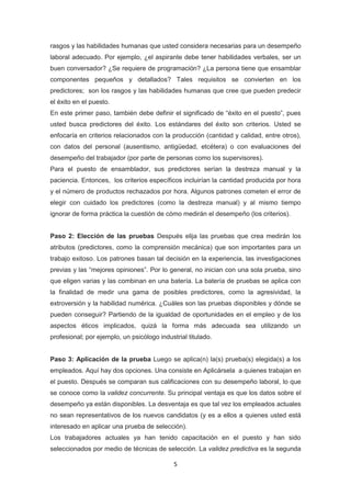5
rasgos y las habilidades humanas que usted considera necesarias para un desempeño
laboral adecuado. Por ejemplo, ¿el aspirante debe tener habilidades verbales, ser un
buen conversador? ¿Se requiere de programación? ¿La persona tiene que ensamblar
componentes pequeños y detallados? Tales requisitos se convierten en los
predictores; son los rasgos y las habilidades humanas que cree que pueden predecir
el éxito en el puesto.
En este primer paso, también debe definir el significado de “éxito en el puesto”, pues
usted busca predictores del éxito. Los estándares del éxito son criterios. Usted se
enfocaría en criterios relacionados con la producción (cantidad y calidad, entre otros),
con datos del personal (ausentismo, antigüedad, etcétera) o con evaluaciones del
desempeño del trabajador (por parte de personas como los supervisores).
Para el puesto de ensamblador, sus predictores serían la destreza manual y la
paciencia. Entonces, los criterios específicos incluirían la cantidad producida por hora
y el número de productos rechazados por hora. Algunos patrones cometen el error de
elegir con cuidado los predictores (como la destreza manual) y al mismo tiempo
ignorar de forma práctica la cuestión de cómo medirán el desempeño (los criterios).
Paso 2: Elección de las pruebas Después elija las pruebas que crea medirán los
atributos (predictores, como la comprensión mecánica) que son importantes para un
trabajo exitoso. Los patrones basan tal decisión en la experiencia, las investigaciones
previas y las “mejores opiniones”. Por lo general, no inician con una sola prueba, sino
que eligen varias y las combinan en una batería. La batería de pruebas se aplica con
la finalidad de medir una gama de posibles predictores, como la agresividad, la
extroversión y la habilidad numérica. ¿Cuáles son las pruebas disponibles y dónde se
pueden conseguir? Partiendo de la igualdad de oportunidades en el empleo y de los
aspectos éticos implicados, quizá la forma más adecuada sea utilizando un
profesional; por ejemplo, un psicólogo industrial titulado.
Paso 3: Aplicación de la prueba Luego se aplica(n) la(s) prueba(s) elegida(s) a los
empleados. Aquí hay dos opciones. Una consiste en Aplicársela a quienes trabajan en
el puesto. Después se comparan sus calificaciones con su desempeño laboral, lo que
se conoce como la validez concurrente. Su principal ventaja es que los datos sobre el
desempeño ya están disponibles. La desventaja es que tal vez los empleados actuales
no sean representativos de los nuevos candidatos (y es a ellos a quienes usted está
interesado en aplicar una prueba de selección).
Los trabajadores actuales ya han tenido capacitación en el puesto y han sido
seleccionados por medio de técnicas de selección. La validez predictiva es la segunda
 