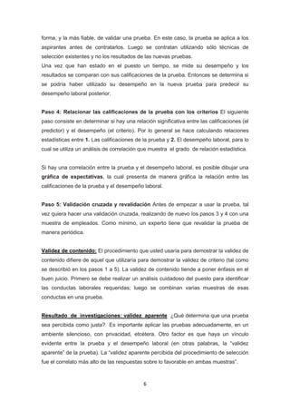 6
forma, y la más fiable, de validar una prueba. En este caso, la prueba se aplica a los
aspirantes antes de contratarlos. Luego se contratan utilizando sólo técnicas de
selección existentes y no los resultados de las nuevas pruebas.
Una vez que han estado en el puesto un tiempo, se mide su desempeño y los
resultados se comparan con sus calificaciones de la prueba. Entonces se determina si
se podría haber utilizado su desempeño en la nueva prueba para predecir su
desempeño laboral posterior.
Paso 4: Relacionar las calificaciones de la prueba con los criterios El siguiente
paso consiste en determinar si hay una relación significativa entre las calificaciones (el
predictor) y el desempeño (el criterio). Por lo general se hace calculando relaciones
estadísticas entre 1. Las calificaciones de la prueba y 2. El desempeño laboral, para lo
cual se utiliza un análisis de correlación que muestra el grado de relación estadística.
Si hay una correlación entre la prueba y el desempeño laboral, es posible dibujar una
gráfica de expectativas, la cual presenta de manera gráfica la relación entre las
calificaciones de la prueba y el desempeño laboral.
Paso 5: Validación cruzada y revalidación Antes de empezar a usar la prueba, tal
vez quiera hacer una validación cruzada, realizando de nuevo los pasos 3 y 4 con una
muestra de empleados. Como mínimo, un experto tiene que revalidar la prueba de
manera periódica.
Validez de contenido: El procedimiento que usted usaría para demostrar la validez de
contenido difiere de aquel que utilizaría para demostrar la validez de criterio (tal como
se describió en los pasos 1 a 5). La validez de contenido tiende a poner énfasis en el
buen juicio. Primero se debe realizar un análisis cuidadoso del puesto para identificar
las conductas laborales requeridas; luego se combinan varias muestras de esas
conductas en una prueba.
Resultado de investigaciones: validez aparente ¿Qué determina que una prueba
sea percibida como justa? Es importante aplicar las pruebas adecuadamente, en un
ambiente silencioso, con privacidad, etcétera. Otro factor es que haya un vínculo
evidente entre la prueba y el desempeño laboral (en otras palabras, la “validez
aparente” de la prueba). La “validez aparente percibida del procedimiento de selección
fue el correlato más alto de las respuestas sobre lo favorable en ambas muestras”.
 
