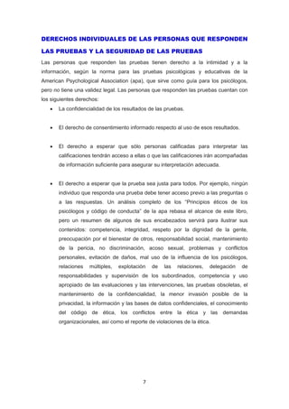 7
DERECHOS INDIVIDUALES DE LAS PERSONAS QUE RESPONDEN
LAS PRUEBAS Y LA SEGURIDAD DE LAS PRUEBAS
Las personas que responden las pruebas tienen derecho a la intimidad y a la
información, según la norma para las pruebas psicológicas y educativas de la
American Psychological Association (apa), que sirve como guía para los psicólogos,
pero no tiene una validez legal. Las personas que responden las pruebas cuentan con
los siguientes derechos:
 La confidencialidad de los resultados de las pruebas.
 El derecho de consentimiento informado respecto al uso de esos resultados.
 El derecho a esperar que sólo personas calificadas para interpretar las
calificaciones tendrán acceso a ellas o que las calificaciones irán acompañadas
de información suficiente para asegurar su interpretación adecuada.
 El derecho a esperar que la prueba sea justa para todos. Por ejemplo, ningún
individuo que responda una prueba debe tener acceso previo a las preguntas o
a las respuestas. Un análisis completo de los “Principios éticos de los
psicólogos y código de conducta” de la apa rebasa el alcance de este libro,
pero un resumen de algunos de sus encabezados servirá para ilustrar sus
contenidos: competencia, integridad, respeto por la dignidad de la gente,
preocupación por el bienestar de otros, responsabilidad social, mantenimiento
de la pericia, no discriminación, acoso sexual, problemas y conflictos
personales, evitación de daños, mal uso de la influencia de los psicólogos,
relaciones múltiples, explotación de las relaciones, delegación de
responsabilidades y supervisión de los subordinados, competencia y uso
apropiado de las evaluaciones y las intervenciones, las pruebas obsoletas, el
mantenimiento de la confidencialidad, la menor invasión posible de la
privacidad, la información y las bases de datos confidenciales, el conocimiento
del código de ética, los conflictos entre la ética y las demandas
organizacionales, así como el reporte de violaciones de la ética.
 