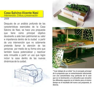 Casa Salvino-Vicente Nasi
Intervención, Critica y preservación
2009
Después de un análisis profundo de las
características esenciales de la Casa
Salvino de Nasi, se hace una propuesta
que tiene como principal objetivo
devolverle a este bien patrimonial su valor
e importancia dentro de la ciudad a partir
de una intervención que no solamente
pretende llamar la atención de las
personas por medio de su forma sino que
también busca potencializar y reactivar
este inmueble a partir un uso que logre
incluir la casa dentro de las nuevas
dinámicas de la cuidad.


                                              *“Leer debajo de un árbol “es el concepto principal
                                              de la propuesta que va estrechamente relacionado
                                              con una característica muy particular de la casa
                                              que es la iluminación y la atmosfera que envuelve
                                              los diferentes espacios en el interior pero al mismo
                                              tiempo es el resultado del nuevo uso propuesto, la
                                              librería.
 