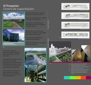 El Proyecto:
 Centro de capacitación                                                                                                       Planta Primer Nivel

                                        Uso de la huerta como espacio de
                                        integración y trabajo comunal.

                                        Formas de aprendizaje por medio de
                                        la práctica y la experiencia.                                                        Planta Segundo Nivel




                                                                               Escala Barrio
                                        Espacio para el aprendizaje de
                                        actividades productivas y posibles
                                        formas de ingreso.

                                                                                                                               Planta Tercer Nivel
                                        Capacitación y accesorias para
                                        proyectos e iniciativas relacionadas
                                        con la Agricultura Urbana.

                                        Información y divulgación de                                8.
                                                                                                                           Planta Cubierta/Mirador




                                                                               Escala Ciudad
                                        programas ambientales.

                                        Espacio de interacción e integración
                                        para la comunidad.

6.

Se pretende resaltar los
elementos naturales tanto los
originales del lugar como los
propuestos.

La Arquitectura aparece como un
elemento que pretende
complementar y potencializar las
actividades que se llevan a cabo                                                               9.        6. Imágenes del proyecto , Fachada
en el proyecto y los elementos                                                                              frontal y lateral, por el autor.
                                                                                                         7. imágenes del proyecto, invernadero y
naturales que lo conforman.
                                                                                                            jardín interior, por el autor.
                                                                                                         8. Planimetría del proyecto, por el autor.
 Este principio cobra fuerza al                                                                          9. imagen maqueta del proyecto con
interior del edificio donde el                                                                              referencia a fachada de Guillermo
jardín interior y el invernadero                                                                            Hevia.
son los protagonistas.



                                   7.
 
