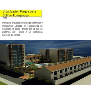 Urbanización Parque de la
Colina - Fusagasuga
2010
Para este proyecto de vivienda unifamiliar y
multifamiliar ubicado en Fusagasuga se
desarrollo la parte grafica con la que se
pretende dar       inicio a un ambicioso
proyecto de ventas.
 