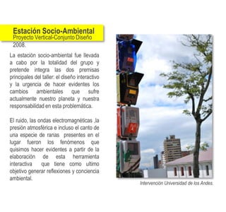 Estación Socio-Ambiental
 Proyecto Vertical-Conjunto Diseño
 2008.
La estación socio-ambiental fue llevada
a cabo por la totalidad del grupo y
pretende integra las dos premisas
principales del taller: el diseño interactivo
y la urgencia de hacer evidentes los
cambios ambientales que sufre
actualmente nuestro planeta y nuestra
responsabilidad en esta problemática.

El ruido, las ondas electromagnéticas ,la
presión atmosférica e incluso el canto de
una especie de ranas presentes en el
lugar fueron los fenómenos que
quisimos hacer evidentes a partir de la
elaboración de esta herramienta
interactiva    que tiene como ultimo
objetivo generar reflexiones y conciencia
ambiental.
                                                Intervención Universidad de los Andes.
 