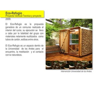 Eco-Refugio
Proyecto Vertical-Tecnica y proyecto
2009.
El Eco-Refugio es la propuesta
ganadora de un concurso realizado al
interior del curso, su ejecución se llevo
a cabo por la totalidad del grupo con
materiales netamente reutilizados como
tubos de cartón, estibas entre otros.

El Eco-Refugio es un espacio dentro de
la Universidad de los Andes para el
encuentro, la meditación y el contacto
con la naturaleza.




                                            Intervención Universidad de los Andes.
 