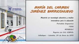Maestría en tecnología educativa y medios
innovadores para la educación
Portafolio Diagnostico
ITEPE
A01680291
Registro de CVU: 638459
Valledupar - Colombia, 24 de Enero de 2015
MARÍA DEL CARMEN
JIMÉNEZ BARRIOSNUEVO
 