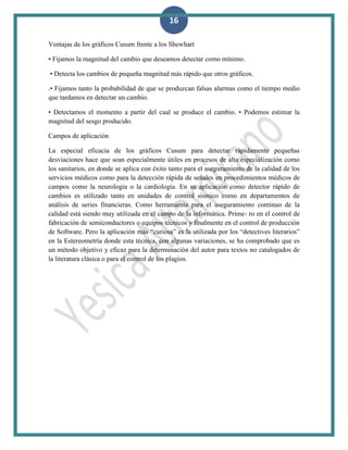 16
Ventajas de los gráficos Cusum frente a los Shewhart
• Fijamos la magnitud del cambio que deseamos detectar como mínimo.
• Detecta los cambios de pequeña magnitud más rápido que otros gráficos.
.• Fijamos tanto la probabilidad de que se produzcan falsas alarmas como el tiempo medio
que tardamos en detectar un cambio.
• Detectamos el momento a partir del cual se produce el cambio. • Podemos estimar la
magnitud del sesgo producido.
Campos de aplicación
La especial eficacia de los gráficos Cusum para detectar rápidamente pequeñas
desviaciones hace que sean especialmente útiles en procesos de alta especialización como
los sanitarios, en donde se aplica con éxito tanto para el aseguramiento de la calidad de los
servicios médicos como para la detección rápida de señales en procedimientos médicos de
campos como la neurología o la cardiología. En su aplicación como detector rápido de
cambios es utilizado tanto en unidades de control sísmico como en departamentos de
análisis de series financieras. Como herramienta para el aseguramiento continuo de la
calidad está siendo muy utilizada en el campo de la informática. Prime- ro en el control de
fabricación de semiconductores o equipos técnicos y finalmente en el control de producción
de Software. Pero la aplicación más “curiosa” es la utilizada por los “detectives literarios”
en la Estereometría donde esta técnica, con algunas variaciones, se ha comprobado que es
un método objetivo y eficaz para la determinación del autor para textos no catalogados de
la literatura clásica o para el control de los plagios.
 