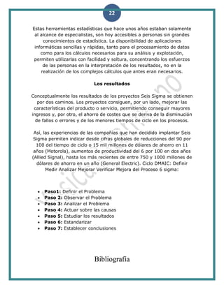 22
Estas herramientas estadísticas que hace unos años estaban solamente
al alcance de especialistas, son hoy accesibles a personas sin grandes
conocimientos de estadística. La disponibilidad de aplicaciones
informáticas sencillas y rápidas, tanto para el procesamiento de datos
como para los cálculos necesarios para su análisis y explotación,
permiten utilizarlas con facilidad y soltura, concentrando los esfuerzos
de las personas en la interpretación de los resultados, no en la
realización de los complejos cálculos que antes eran necesarios.
Los resultados
Conceptualmente los resultados de los proyectos Seis Sigma se obtienen
por dos caminos. Los proyectos consiguen, por un lado, mejorar las
características del producto o servicio, permitiendo conseguir mayores
ingresos y, por otro, el ahorro de costes que se deriva de la disminución
de fallos o errores y de los menores tiempos de ciclo en los procesos.
Así, las experiencias de las compañías que han decidido implantar Seis
Sigma permiten indicar desde cifras globales de reducciones del 90 por
100 del tiempo de ciclo o 15 mil millones de dólares de ahorro en 11
años (Motorola), aumentos de productividad del 6 por 100 en dos años
(Allied Signal), hasta los más recientes de entre 750 y 1000 millones de
dólares de ahorro en un año (General Electric). Ciclo DMAIC: Definir
Medir Analizar Mejorar Verificar Mejora del Proceso 6 sigma:
 Paso1: Definir el Problema
 Paso 2: Observar el Problema
 Paso 3: Analizar el Problema
 Paso 4: Actuar sobre las causas
 Paso 5: Estudiar los resultados
 Paso 6: Estandarizar
 Paso 7: Establecer conclusiones
Bibliografía
 