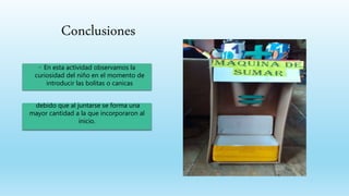 Conclusiones
◦ En esta actividad observamos la
curiosidad del niño en el momento de
introducir las bolitas o canicas
debido que al juntarse se forma una
mayor cantidad a la que incorporaron al
inicio.
 