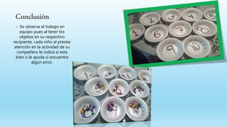 Conclusión
◦ Se observa el trabajo en
equipo pues al tener los
objetos en su respectivo
recipiente, cada niño al prestar
atención en la actividad de su
compañero le indica si esta
bien o le ayuda si encuentra
algún error.
 