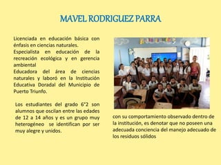 MAVEL RODRIGUEZ PARRA 
Licenciada en educación básica con 
énfasis en ciencias naturales. 
Especialista en educación de la 
recreación ecológica y en gerencia 
ambiental 
Educadora del área de ciencias 
naturales y laboró en la Institución 
Educativa Doradal del Municipio de 
Puerto Triunfo. 
Los estudiantes del grado 6°2 son 
alumnos que oscilan entre las edades 
de 12 a 14 años y es un grupo muy 
heterogéneo se identifican por ser 
muy alegre y unidos. 
con su comportamiento observado dentro de 
la institución, es denotar que no poseen una 
adecuada conciencia del manejo adecuado de 
los residuos sólidos 
 